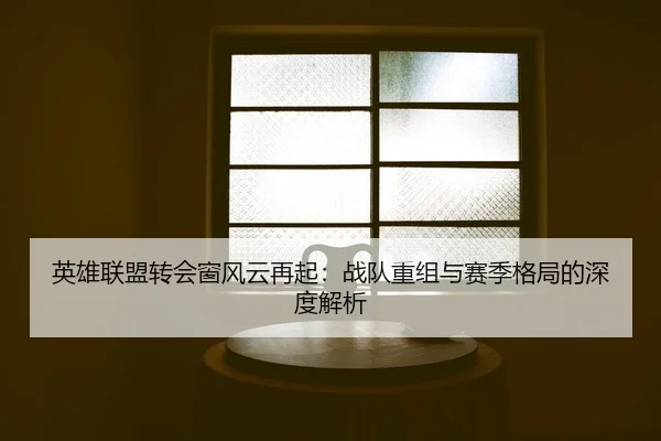 英雄联盟转会窗风云再起：战队重组与赛季格局的深度解析