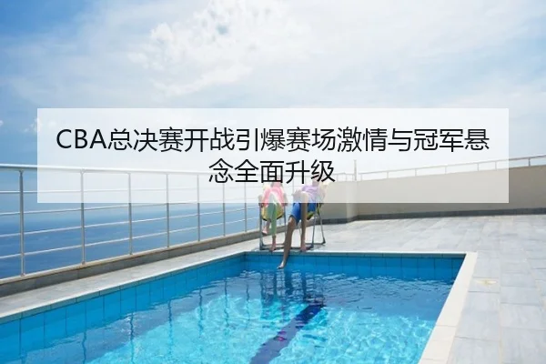 CBA总决赛开战引爆赛场激情与冠军悬念全面升级
