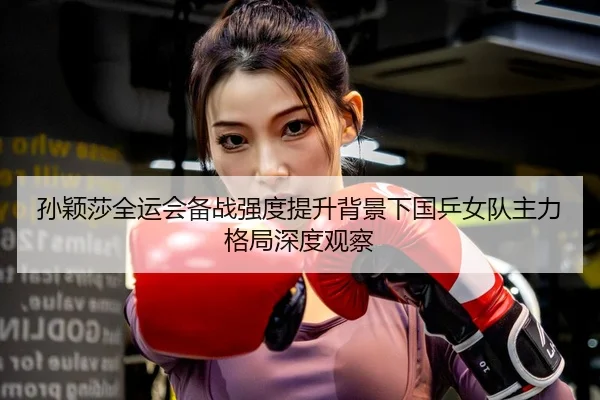 孙颖莎全运会备战强度提升背景下国乒女队主力格局深度观察
