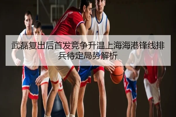 武磊复出后首发竞争升温上海海港锋线排兵待定局势解析