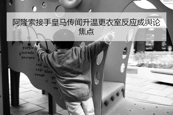 阿隆索接手皇马传闻升温更衣室反应成舆论焦点