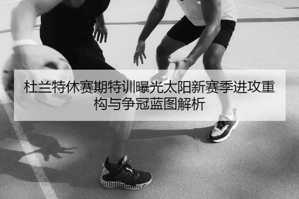 杜兰特休赛期特训曝光太阳新赛季进攻重构与争冠蓝图解析