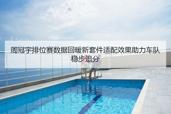 周冠宇排位赛数据回暖新套件适配效果助力车队稳步追分
